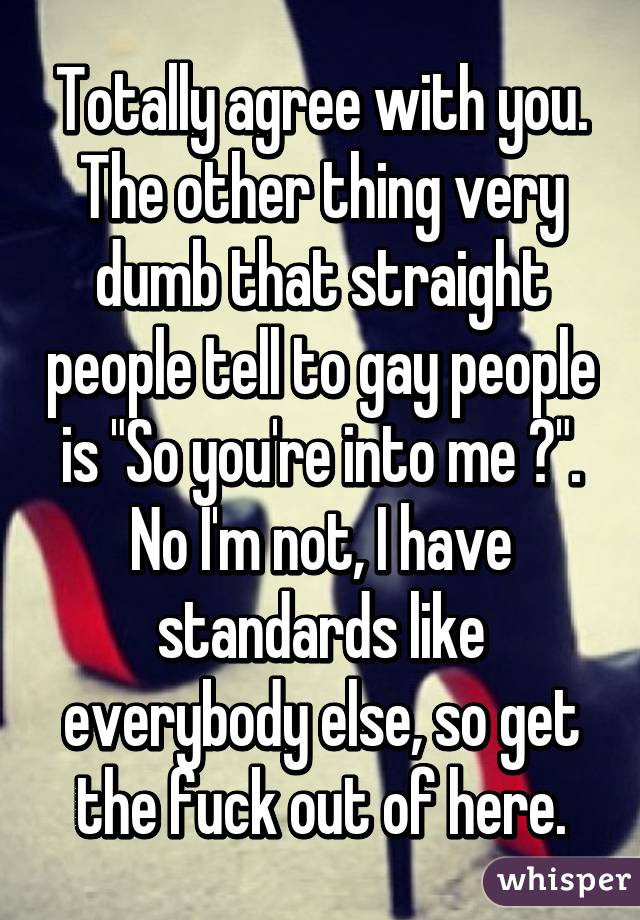 Totally agree with you. The other thing very dumb that straight people tell to gay people is "So you're into me ?". No I'm not, I have standards like everybody else, so get the fuck out of here.
