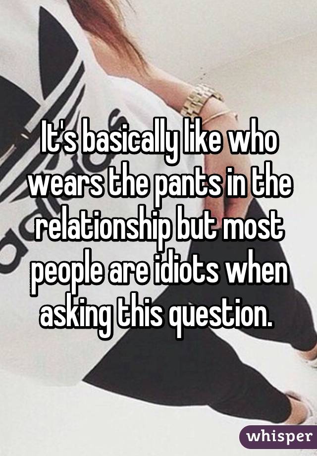It's basically like who wears the pants in the relationship but most people are idiots when asking this question. 