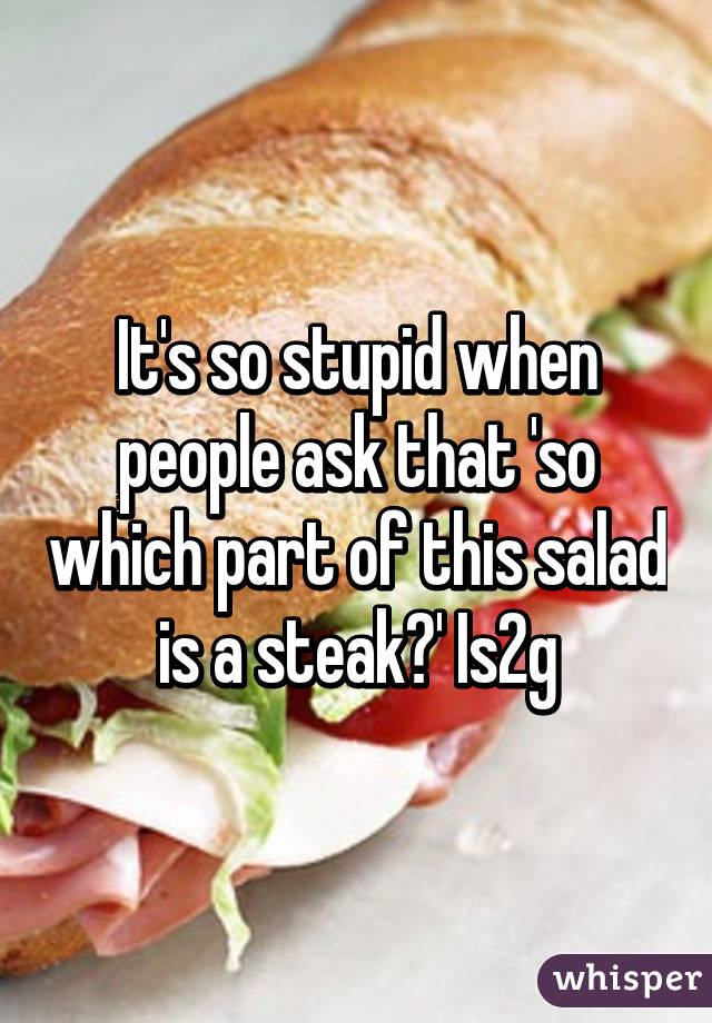 It's so stupid when people ask that 'so which part of this salad is a steak?' Is2g
