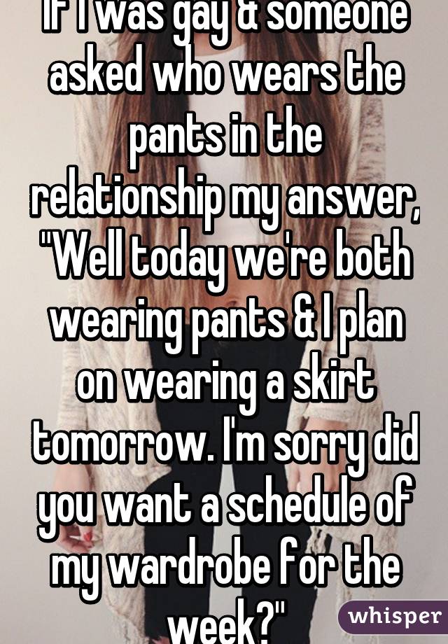If I was gay & someone asked who wears the pants in the relationship my answer, "Well today we're both wearing pants & I plan on wearing a skirt tomorrow. I'm sorry did you want a schedule of my wardrobe for the week?"