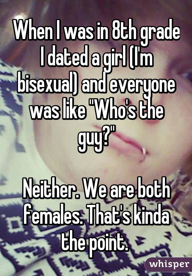 When I was in 8th grade I dated a girl (I'm bisexual) and everyone was like "Who's the guy?"

Neither. We are both females. That's kinda the point. 