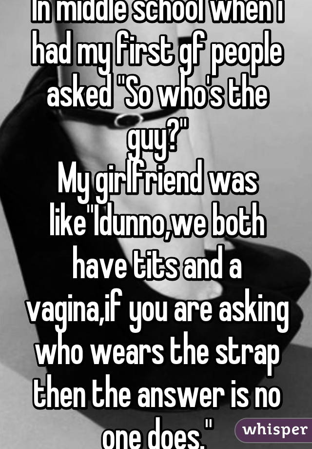 In middle school when i had my first gf people asked "So who's the guy?"
My girlfriend was like"Idunno,we both have tits and a vagina,if you are asking who wears the strap then the answer is no one does."