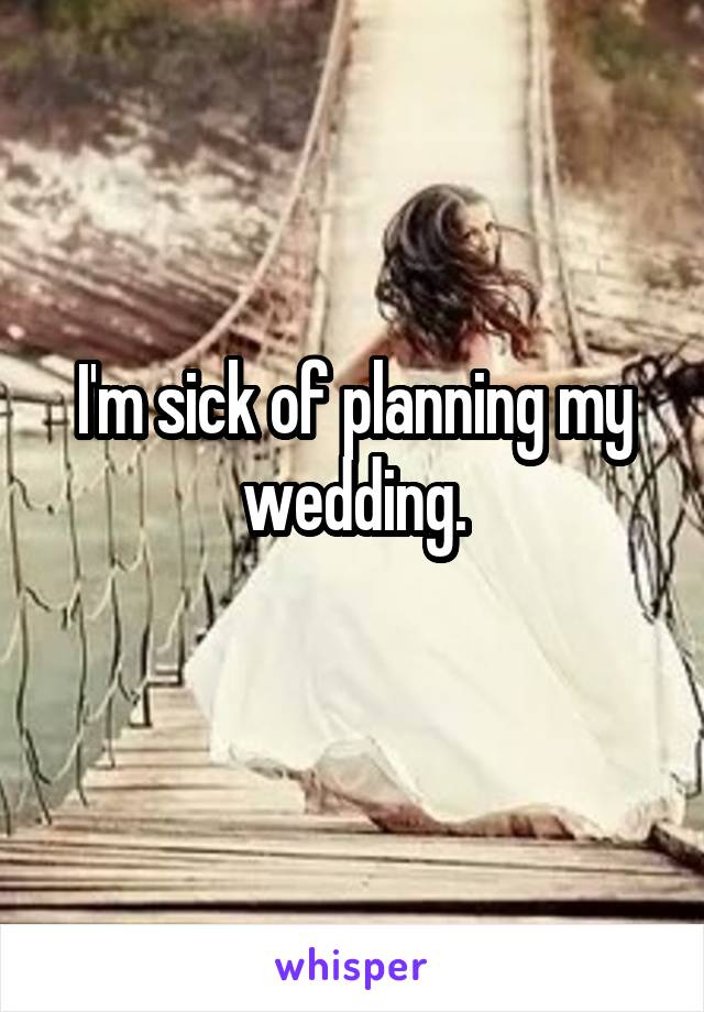 I'm sick of planning my wedding.
