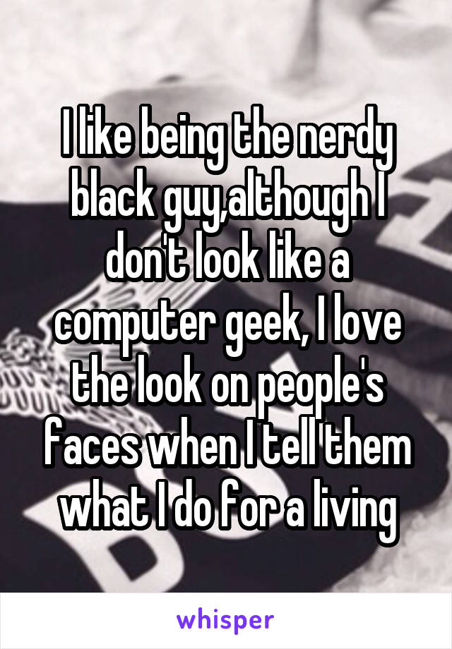 I like being the nerdy black guy,although I don't look like a computer geek, I love the look on people's faces when I tell them what I do for a living