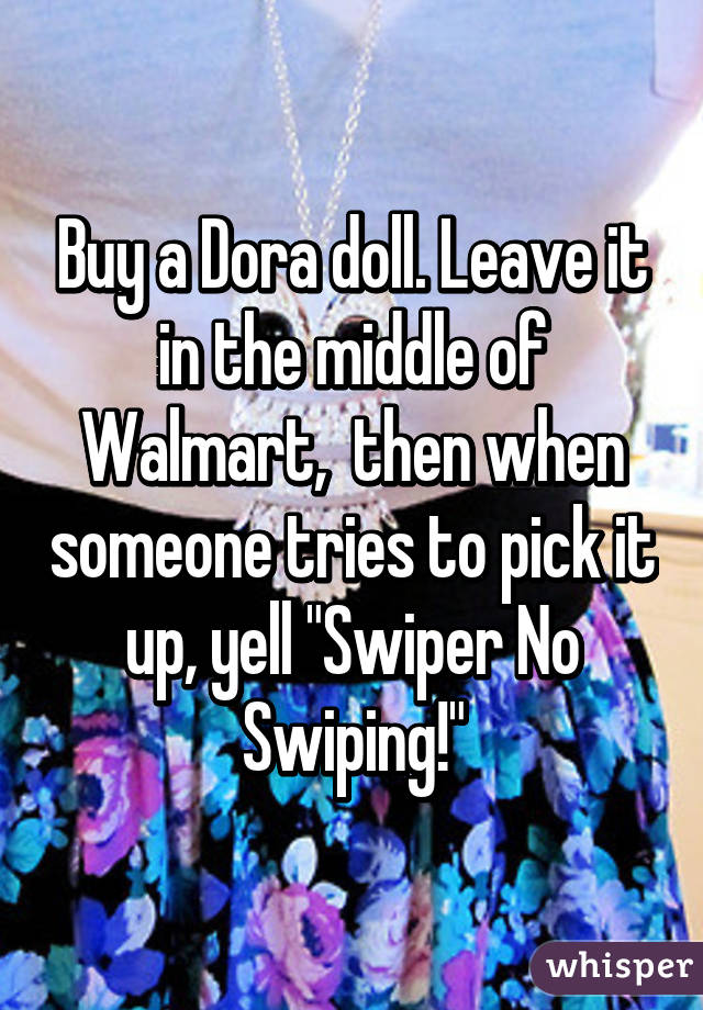 Buy a Dora doll. Leave it in the middle of Walmart,  then when someone tries to pick it up, yell "Swiper No Swiping!"