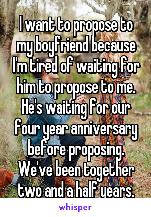 I want to propose to my boyfriend because I'm tired of waiting for him to propose to me. He's waiting for our four year anniversary before proposing. We've been together two and a half years.