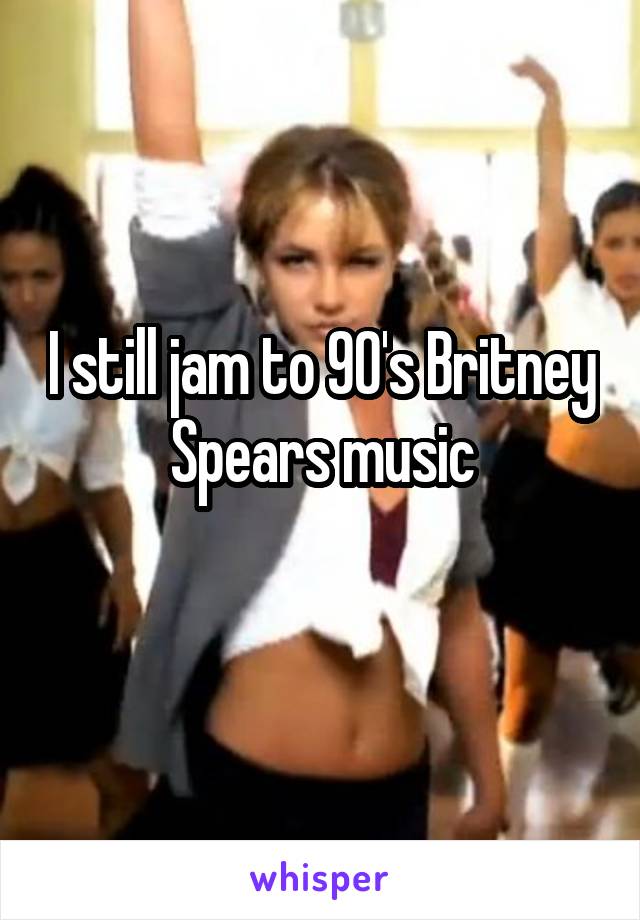 I still jam to 90's Britney Spears music

