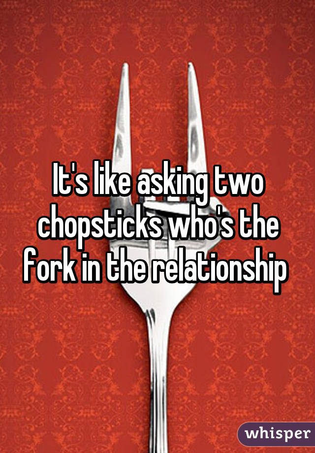 It's like asking two chopsticks who's the fork in the relationship 