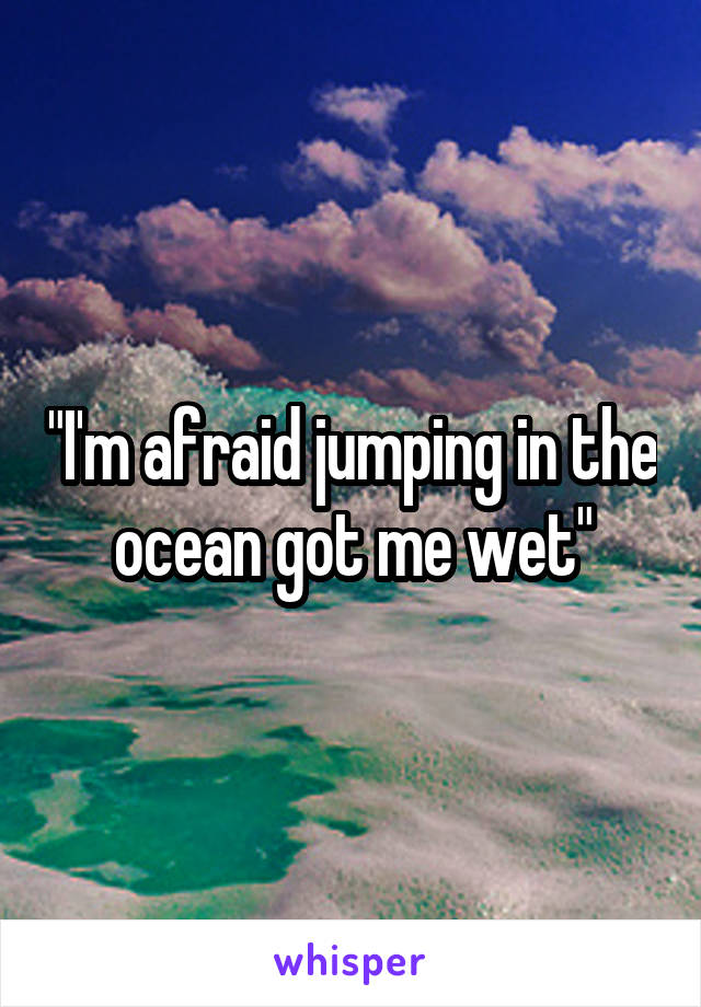 "I'm afraid jumping in the ocean got me wet"