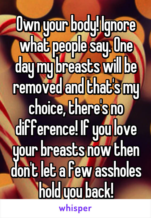 Own your body! Ignore what people say. One day my breasts will be removed and that's my choice, there's no difference! If you love your breasts now then don't let a few assholes hold you back!