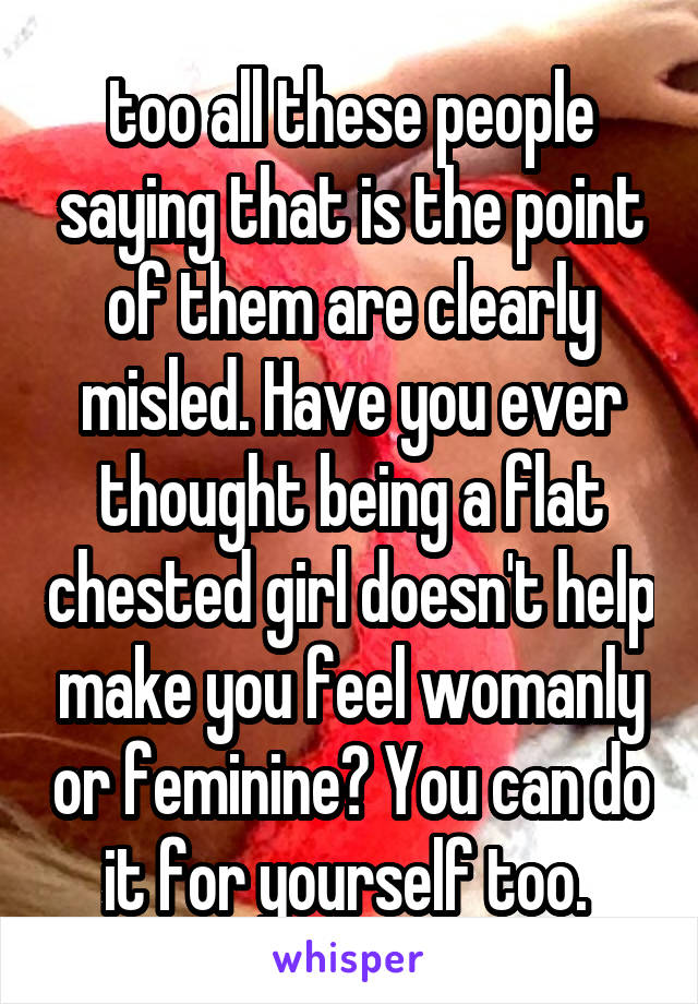 too all these people saying that is the point of them are clearly misled. Have you ever thought being a flat chested girl doesn't help make you feel womanly or feminine? You can do it for yourself too. 