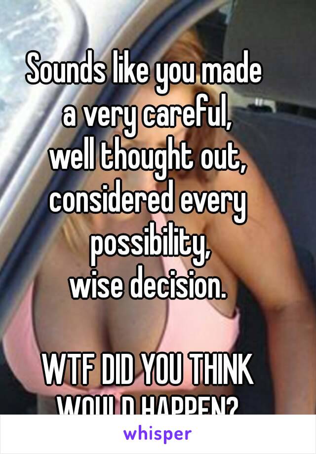 Sounds like you made 
a very careful,
well thought out,
considered every possibility,
wise decision.
     
WTF DID YOU THINK
WOULD HAPPEN?