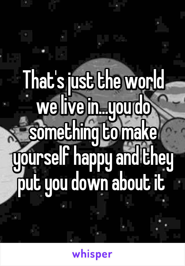 That's just the world we live in...you do something to make yourself happy and they put you down about it 