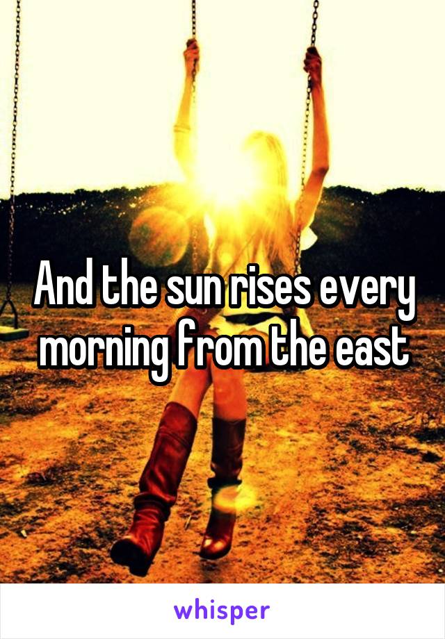 And the sun rises every morning from the east