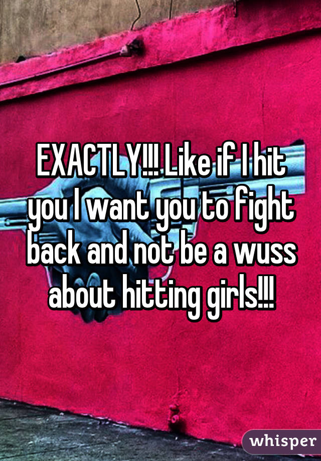 EXACTLY!!! Like if I hit you I want you to fight back and not be a wuss about hitting girls!!!