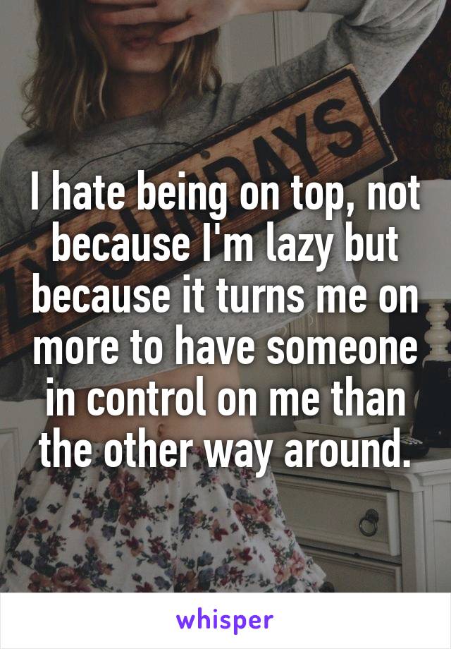 I hate being on top, not because I'm lazy but because it turns me on more to have someone in control on me than the other way around.