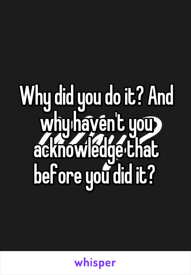 Why did you do it? And why haven't you acknowledge that before you did it? 