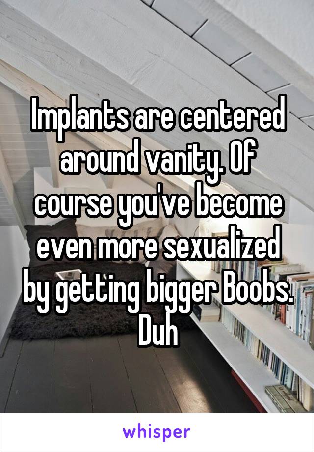 Implants are centered around vanity. Of course you've become even more sexualized by getting bigger Boobs. Duh