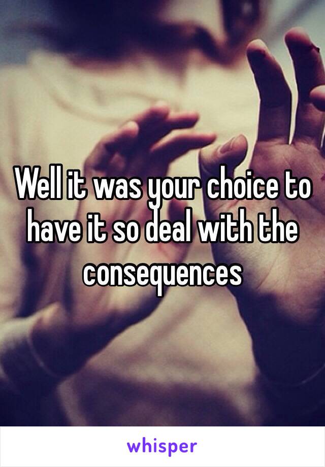 Well it was your choice to have it so deal with the consequences 