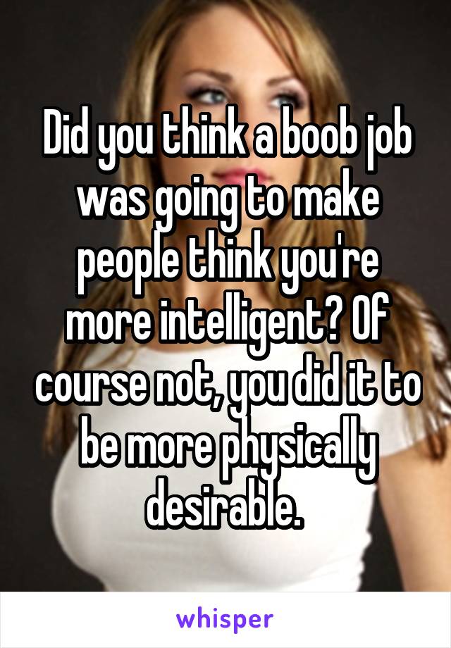 Did you think a boob job was going to make people think you're more intelligent? Of course not, you did it to be more physically desirable. 