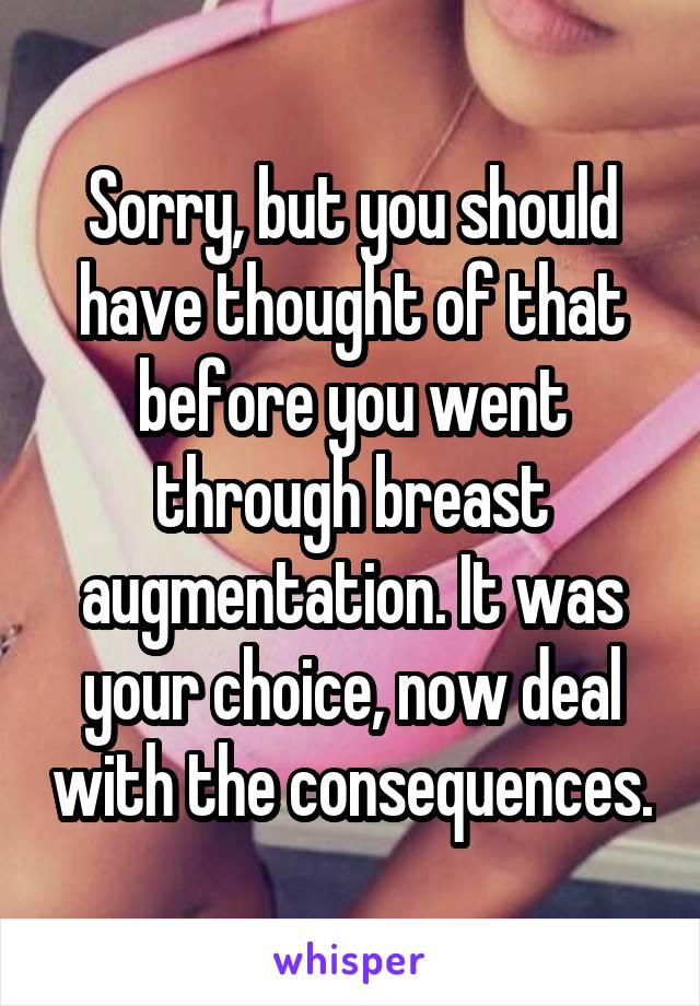 Sorry, but you should have thought of that before you went through breast augmentation. It was your choice, now deal with the consequences.