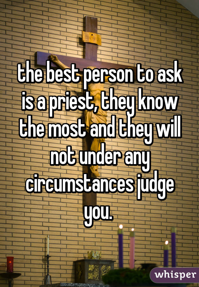 the best person to ask is a priest, they know the most and they will not under any circumstances judge you. 