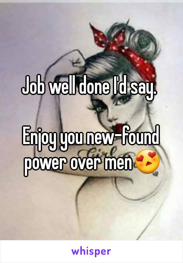 Job well done I'd say. 

Enjoy you new-found power over men😍