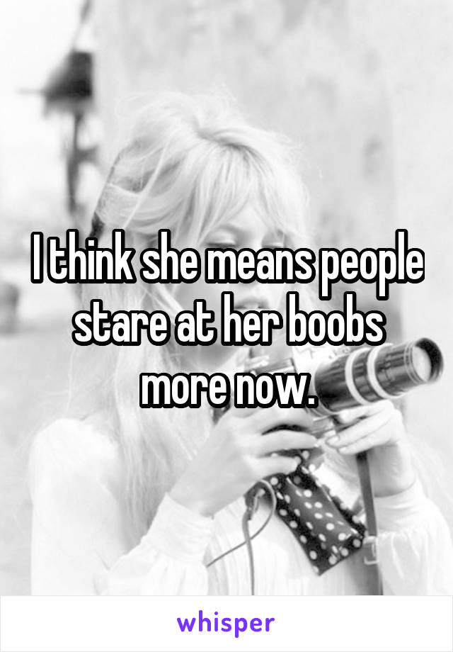 I think she means people stare at her boobs more now.