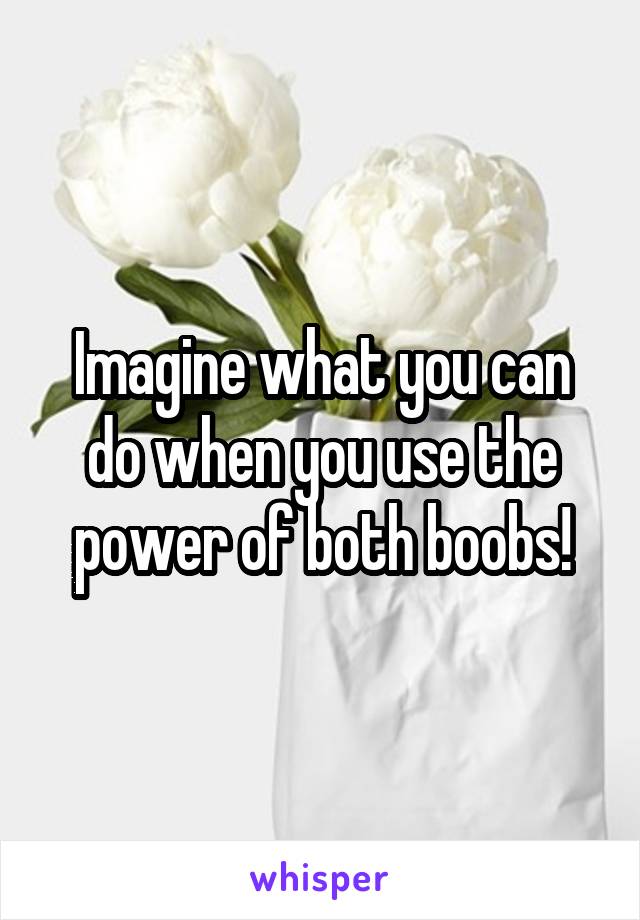 Imagine what you can do when you use the power of both boobs!