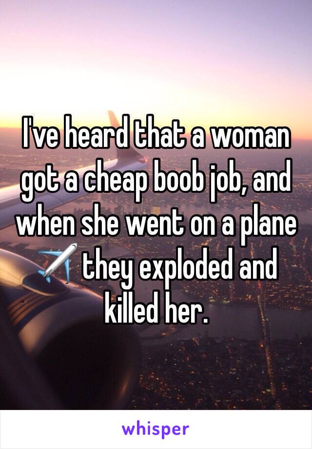 I've heard that a woman got a cheap boob job, and when she went on a plane ✈️ they exploded and killed her. 