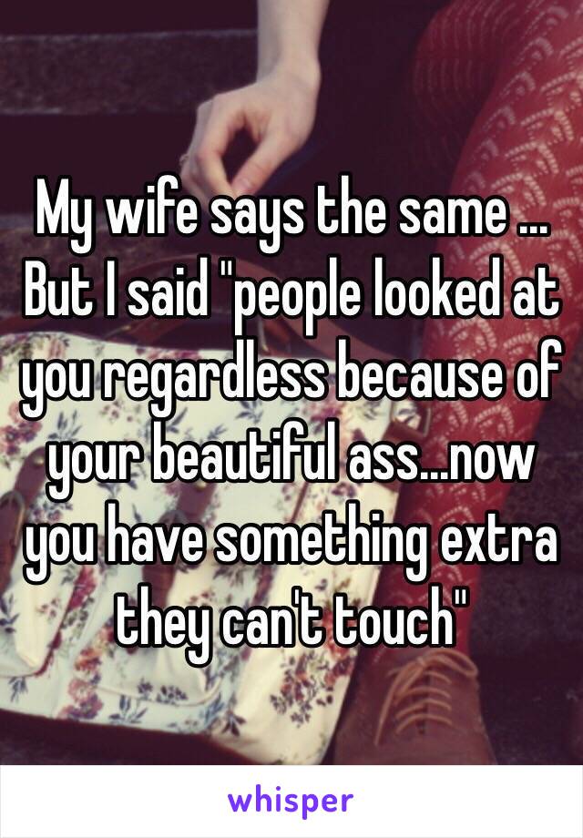 My wife says the same ... But I said "people looked at you regardless because of your beautiful ass...now you have something extra they can't touch"