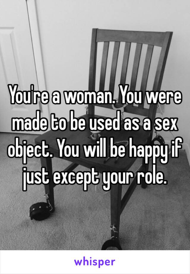 You're a woman. You were made to be used as a sex object. You will be happy if just except your role.