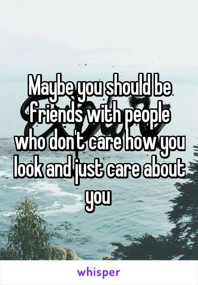 Maybe you should be friends with people who don't care how you look and just care about you 