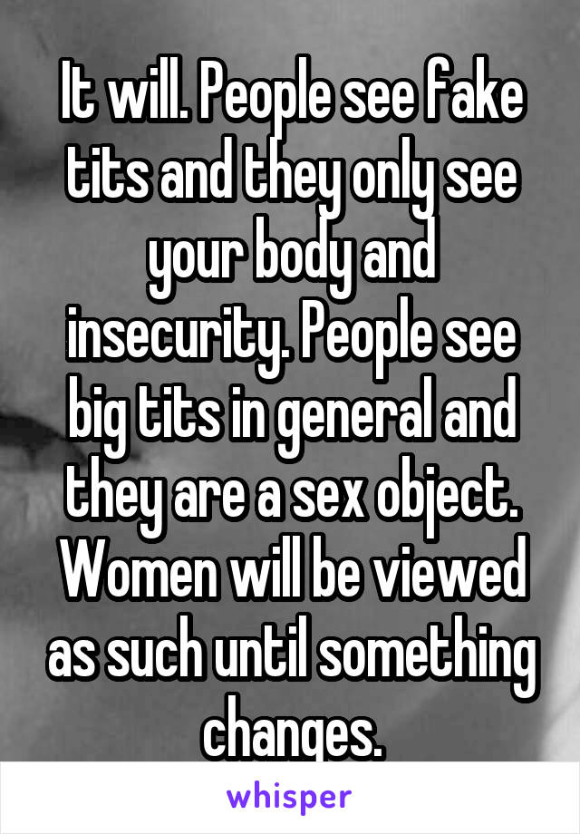 It will. People see fake tits and they only see your body and insecurity. People see big tits in general and they are a sex object. Women will be viewed as such until something changes.