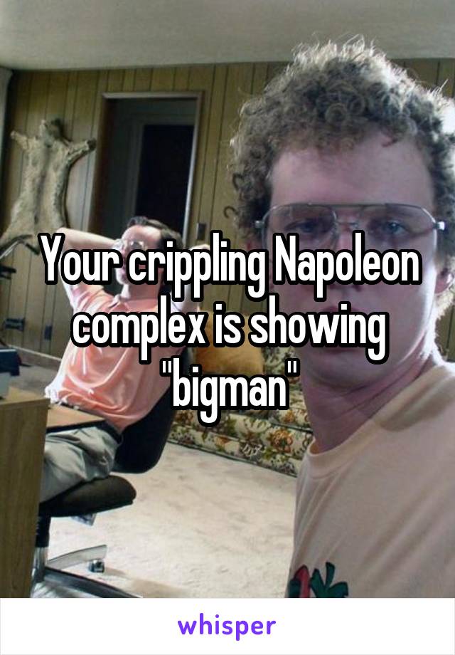 Your crippling Napoleon complex is showing "bigman"