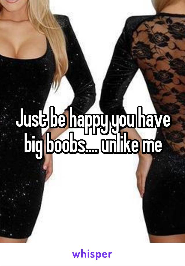 Just be happy you have big boobs.... unlike me