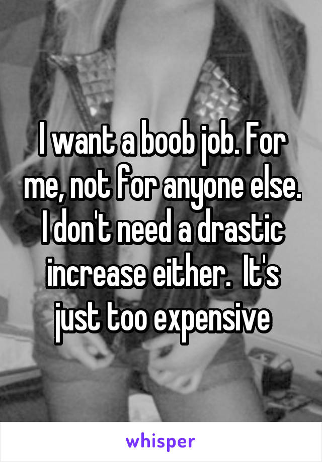 I want a boob job. For me, not for anyone else. I don't need a drastic increase either.  It's just too expensive