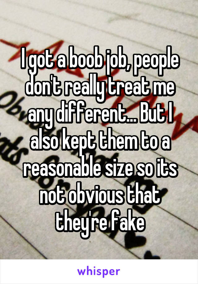 I got a boob job, people don't really treat me any different... But I also kept them to a reasonable size so its not obvious that they're fake