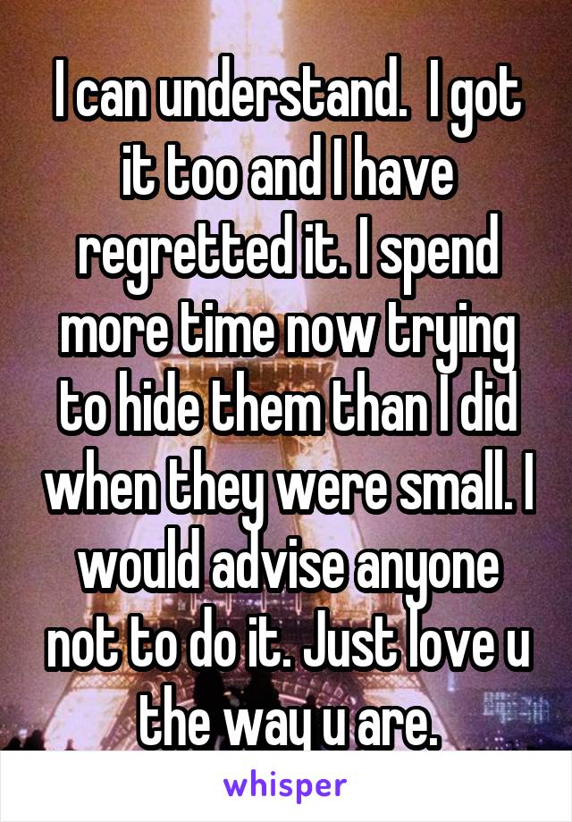 I can understand.  I got it too and I have regretted it. I spend more time now trying to hide them than I did when they were small. I would advise anyone not to do it. Just love u the way u are.