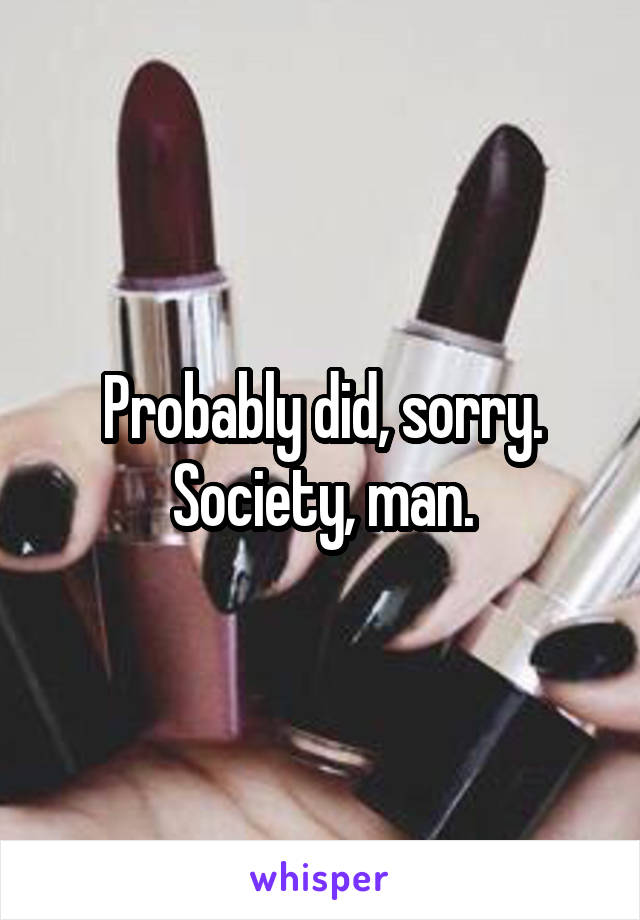 Probably did, sorry. Society, man.