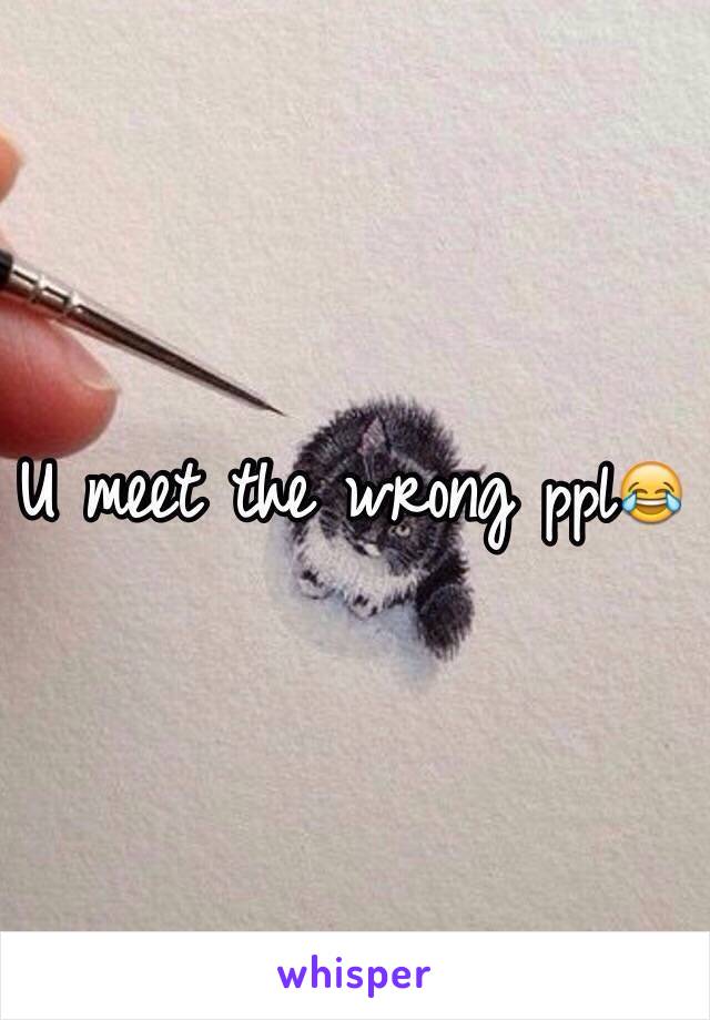 U meet the wrong ppl😂