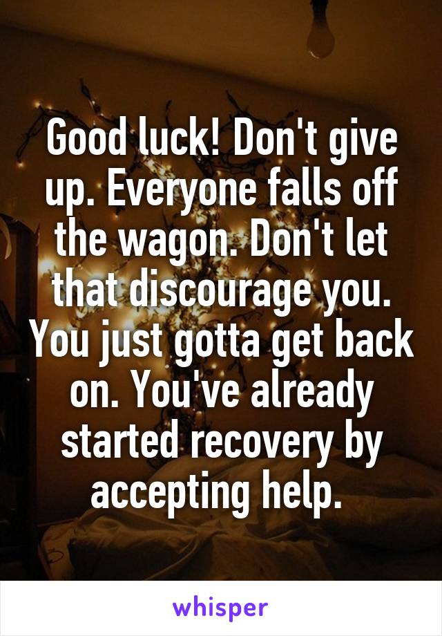 Good luck! Don't give up. Everyone falls off the wagon. Don't let that discourage you. You just gotta get back on. You've already started recovery by accepting help. 