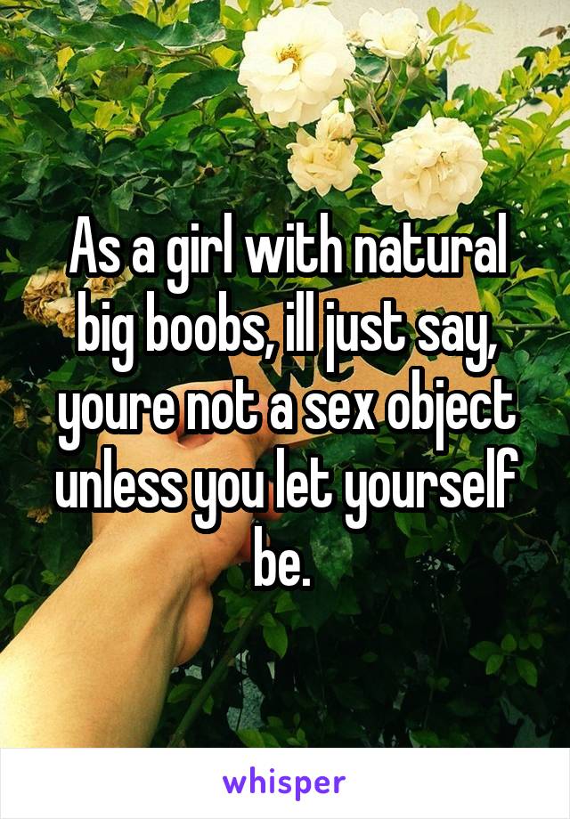 As a girl with natural big boobs, ill just say, youre not a sex object unless you let yourself be. 