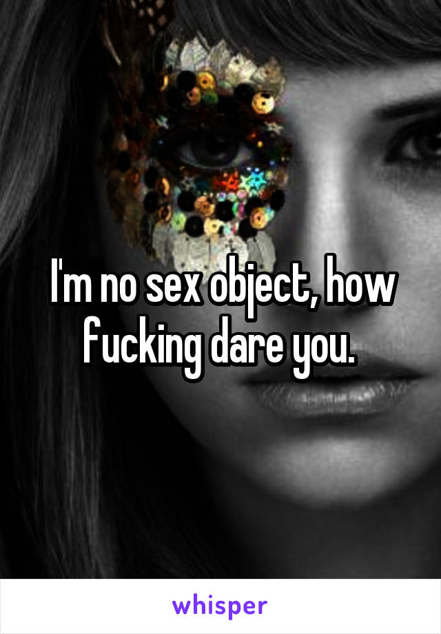 I'm no sex object, how fucking dare you. 