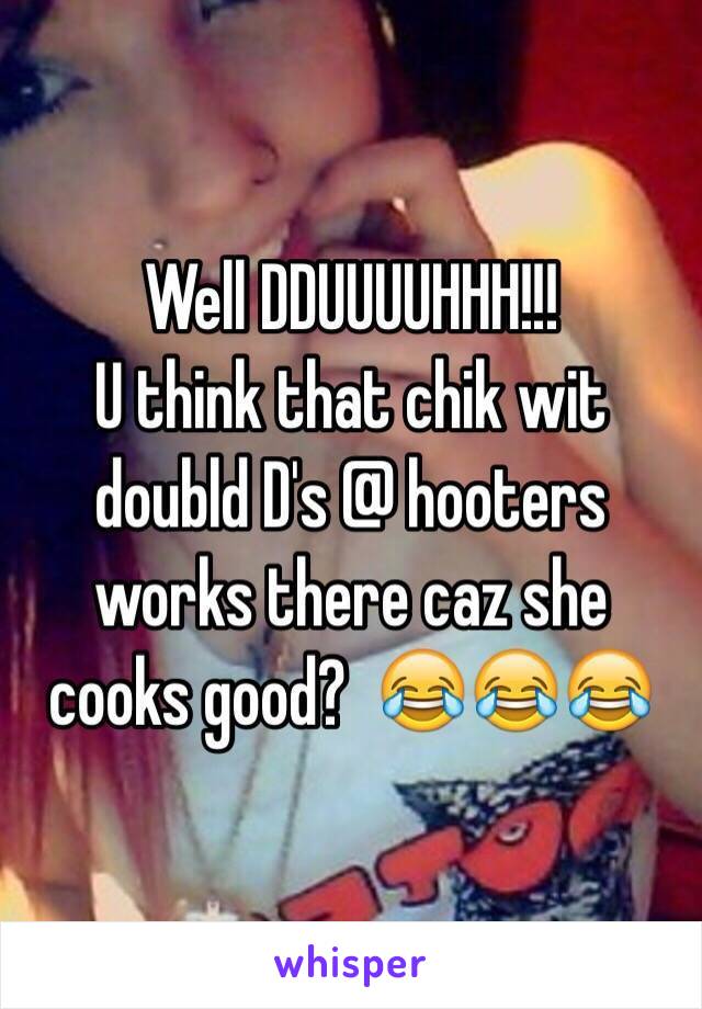 Well DDUUUUHHH!!! 
U think that chik wit doubld D's @ hooters works there caz she cooks good?  😂😂😂