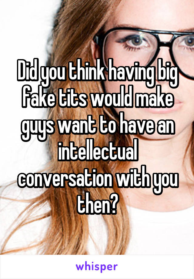 Did you think having big fake tits would make guys want to have an intellectual conversation with you then?