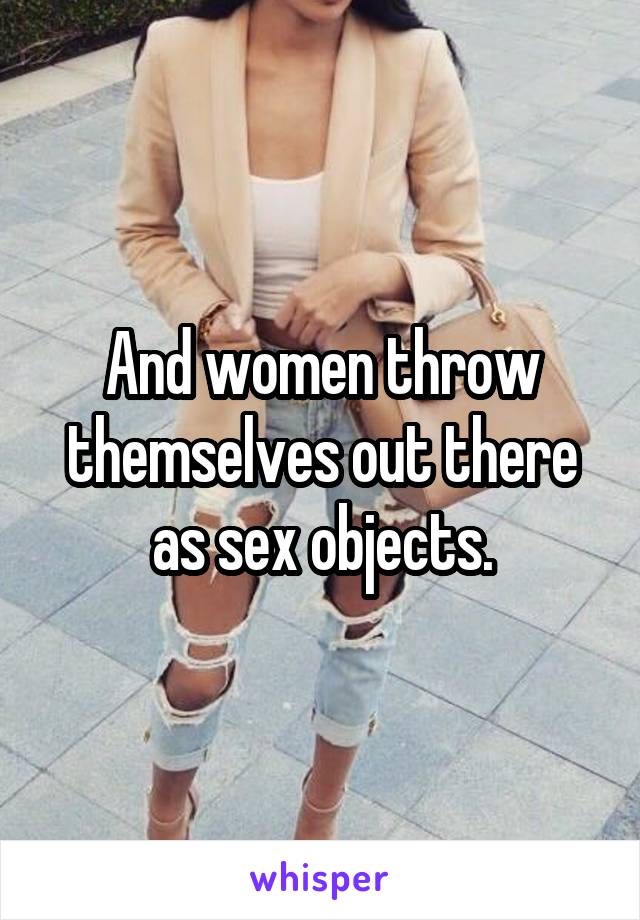 And women throw themselves out there as sex objects.