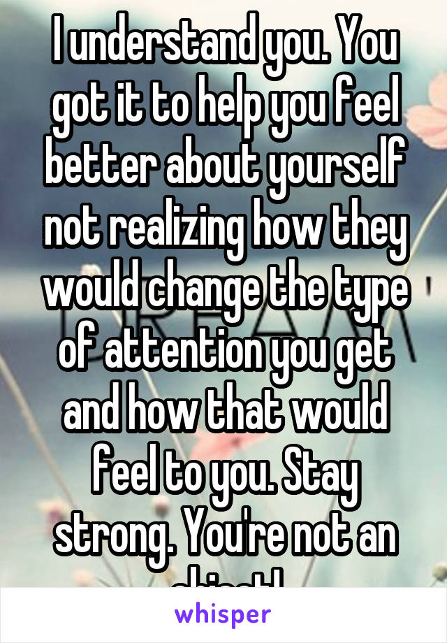 I understand you. You got it to help you feel better about yourself not realizing how they would change the type of attention you get and how that would feel to you. Stay strong. You're not an object!