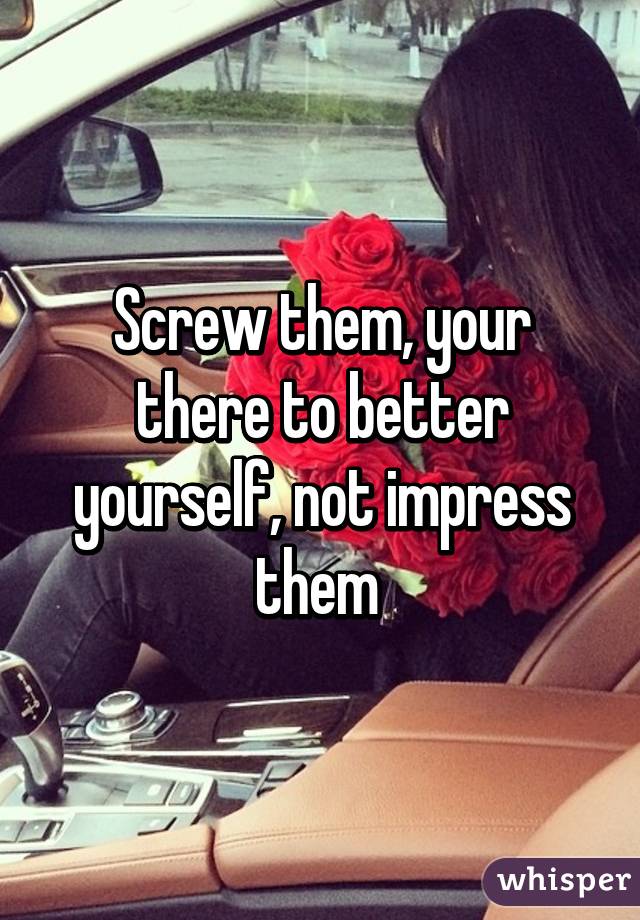 Screw them, your there to better yourself, not impress them 