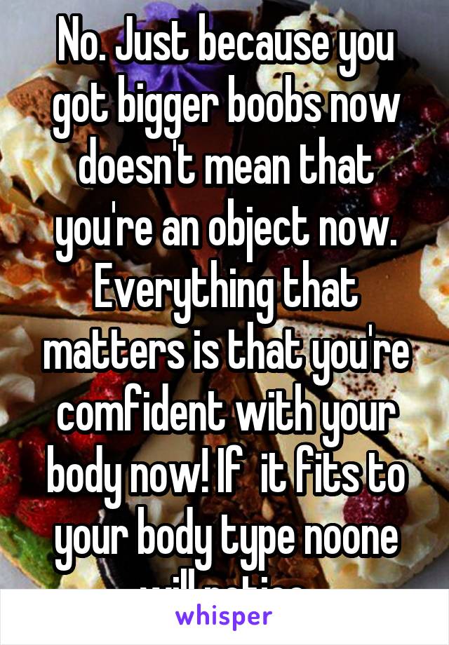 No. Just because you got bigger boobs now doesn't mean that you're an object now. Everything that matters is that you're comfident with your body now! If  it fits to your body type noone will notice.